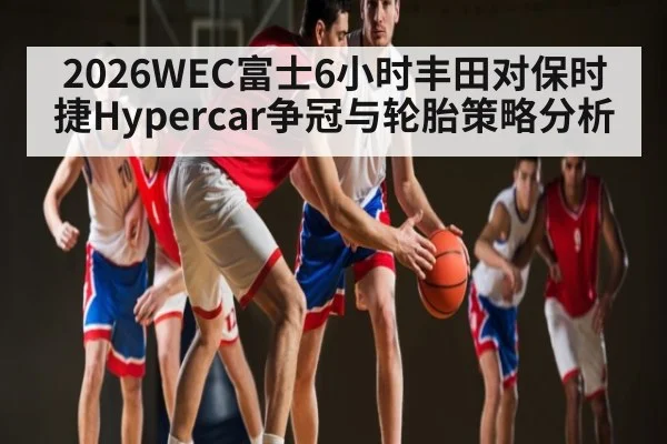 2026WEC富士6小时丰田对保时捷Hypercar争冠与轮胎策略分析