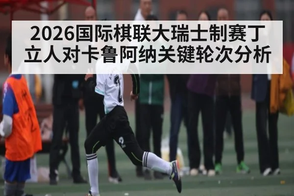 2026国际棋联大瑞士制赛丁立人对卡鲁阿纳关键轮次分析